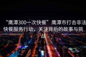 “鷹潭300一次快餐”鷹潭市打擊非法快餐服務行動，關注背后的故事與挑戰