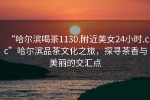 “哈爾濱喝茶1130.附近美女24小時.cc”哈爾濱品茶文化之旅，探尋茶香與美麗的交匯點