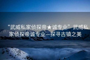 “武威私家偵探帝★誠專業(yè)”武威私家偵探帝誠專業(yè)—探尋古鎮(zhèn)之美