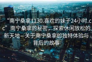 “南寧桑拿1130.喜歡的妹子24小時.cc”南寧桑拿的秘密，探索休閑放松的新天地—關于南寧桑拿的獨特體驗與背后的故事