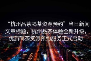 “杭州品茶喝茶資源預(yù)約”當(dāng)日新聞文章標(biāo)題，杭州品茶體驗(yàn)全新升級(jí)，優(yōu)質(zhì)喝茶資源預(yù)約服務(wù)正式啟動(dòng)