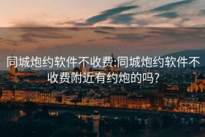 同城炮約軟件不收費:同城炮約軟件不收費附近有約炮的嗎?