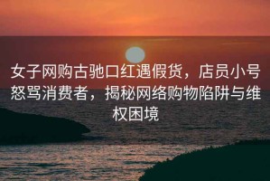 女子網購古馳口紅遇假貨，店員小號怒罵消費者，揭秘網絡購物陷阱與維權困境