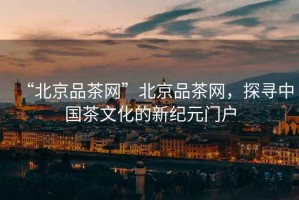 “北京品茶網(wǎng)”北京品茶網(wǎng)，探尋中國茶文化的新紀(jì)元門戶
