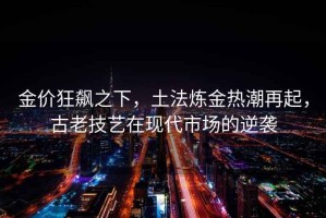 金價狂飆之下，土法煉金熱潮再起，古老技藝在現代市場的逆襲