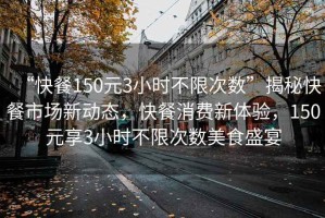 “快餐150元3小時不限次數”揭秘快餐市場新動態，快餐消費新體驗，150元享3小時不限次數美食盛宴
