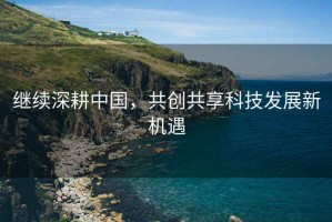 繼續(xù)深耕中國，共創(chuàng)共享科技發(fā)展新機遇