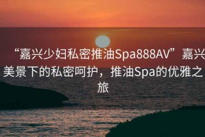 “嘉興少婦私密推油Spa888AV”嘉興美景下的私密呵護，推油Spa的優雅之旅