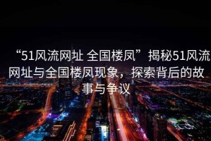 “51風流網址 全國樓鳳”揭秘51風流網址與全國樓鳳現象，探索背后的故事與爭議