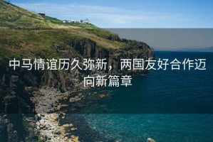 中馬情誼歷久彌新，兩國友好合作邁向新篇章