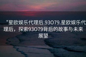 “星歐娛樂代理后.93O79.星歐娛樂代理后，探索93O79背后的故事與未來展望