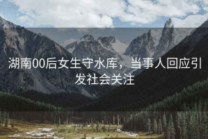 湖南00后女生守水庫，當事人回應引發社會關注