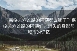 “嘉峪關六岔路的阿姨都去哪了”嘉峪關六岔路的阿姨們，消失的身影與城市的記憶
