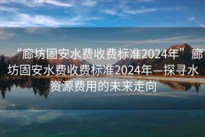 “廊坊固安水費收費標準2024年”廊坊固安水費收費標準2024年—探尋水資源費用的未來走向