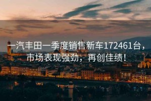 一汽豐田一季度銷售新車172461臺，市場表現強勁，再創佳績！