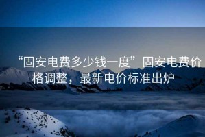 “固安電費多少錢一度”固安電費價格調整，最新電價標準出爐