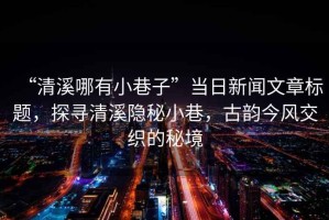 “清溪哪有小巷子”當日新聞文章標題，探尋清溪隱秘小巷，古韻今風交織的秘境