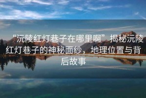 “沅陵紅燈巷子在哪里啊”揭秘沅陵紅燈巷子的神秘面紗，地理位置與背后故事