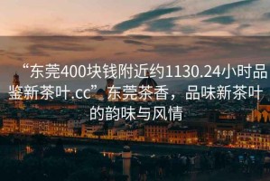 “東莞400塊錢附近約1130.24小時品鑒新茶葉.cc”東莞茶香，品味新茶葉的韻味與風情