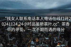 “找女人聯系電話本人電話在線打開20241124.24小時品鑒新茶葉.cc”茶香中的尋覓，一次不期而遇的緣分