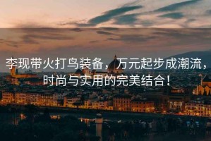 李現帶火打鳥裝備，萬元起步成潮流，時尚與實用的完美結合！