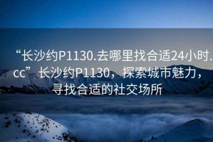 “長沙約P1130.去哪里找合適24小時.cc”長沙約P1130，探索城市魅力，尋找合適的社交場所