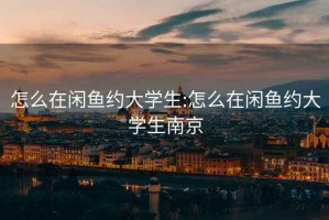 怎么在閑魚約大學(xué)生:怎么在閑魚約大學(xué)生南京