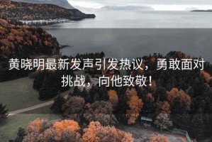 黃曉明最新發聲引發熱議，勇敢面對挑戰，向他致敬！