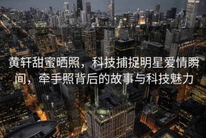 黃軒甜蜜曬照，科技捕捉明星愛情瞬間，牽手照背后的故事與科技魅力
