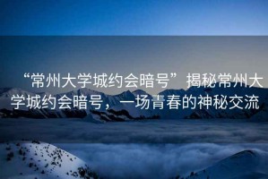 “常州大學城約會暗號”揭秘常州大學城約會暗號，一場青春的神秘交流