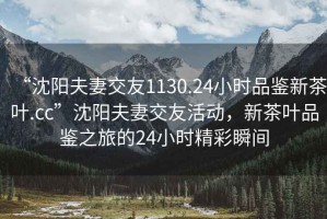 “沈陽夫妻交友1130.24小時品鑒新茶葉.cc”沈陽夫妻交友活動，新茶葉品鑒之旅的24小時精彩瞬間