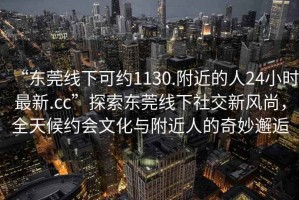 “東莞線下可約1130.附近的人24小時最新.cc”探索東莞線下社交新風尚，全天候約會文化與附近人的奇妙邂逅