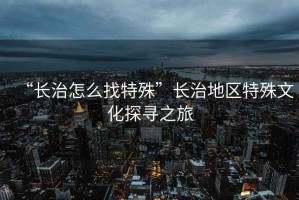 “長治怎么找特殊”長治地區(qū)特殊文化探尋之旅