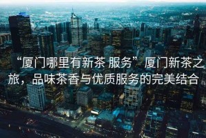 “廈門哪里有新茶 服務(wù)”廈門新茶之旅，品味茶香與優(yōu)質(zhì)服務(wù)的完美結(jié)合