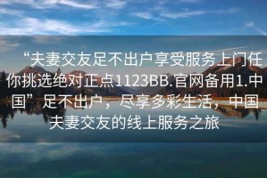 “夫妻交友足不出戶享受服務(wù)上門任你挑選絕對(duì)正點(diǎn)1123BB.官網(wǎng)備用1.中國”足不出戶，盡享多彩生活，中國夫妻交友的線上服務(wù)之旅