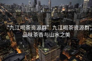 “九江喝茶資源群”九江喝茶資源群，品味茶香與山水之美