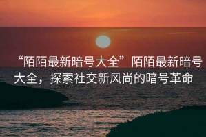 “陌陌最新暗號大全”陌陌最新暗號大全，探索社交新風(fēng)尚的暗號革命
