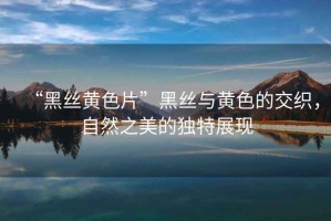 “黑絲黃色片”黑絲與黃色的交織，自然之美的獨特展現