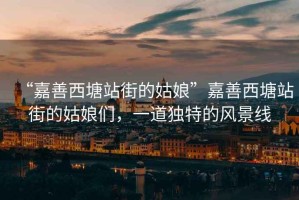 “嘉善西塘站街的姑娘”嘉善西塘站街的姑娘們，一道獨(dú)特的風(fēng)景線