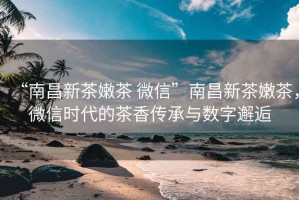 “南昌新茶嫩茶 微信”南昌新茶嫩茶，微信時(shí)代的茶香傳承與數(shù)字邂逅
