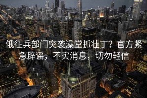俄征兵部門突襲澡堂抓壯丁？官方緊急辟謠，不實消息，切勿輕信