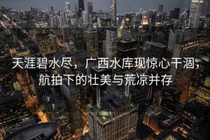 天涯碧水盡，廣西水庫現驚心干涸，航拍下的壯美與荒涼并存