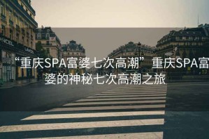 “重慶SPA富婆七次高潮”重慶SPA富婆的神秘七次高潮之旅