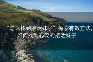 “怎么找到接活妹子”探索有效方法，如何找到心儀的接活妹子