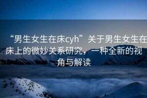 “男生女生在床cyh”關于男生女生在床上的微妙關系研究，一種全新的視角與解讀