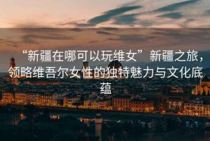 “新疆在哪可以玩維女”新疆之旅，領略維吾爾女性的獨特魅力與文化底蘊
