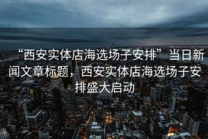 “西安實體店海選場子安排”當日新聞文章標題，西安實體店海選場子安排盛大啟動