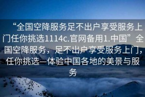 “全國空降服務(wù)足不出戶享受服務(wù)上門任你挑選1114c.官網(wǎng)備用1.中國”全國空降服務(wù)，足不出戶享受服務(wù)上門，任你挑選—體驗中國各地的美景與服務(wù)