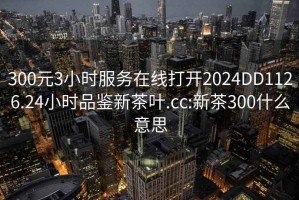300元3小時服務在線打開2024DD1126.24小時品鑒新茶葉.cc:新茶300什么意思