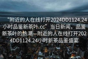 “附近的人在線打開2024DD1124.24小時品鑒新茶葉.cc”當日新聞，品鑒新茶葉的熱潮—附近的人在線打開2024DD1124.24小時新茶品鑒盛宴